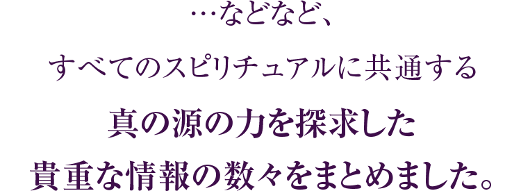 …などなど、すべてのスピリチュアルに共通する真の源の力を探求した貴重な情報の数々をまとめました。
